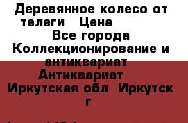 Деревянное колесо от телеги › Цена ­ 4 000 - Все города Коллекционирование и антиквариат » Антиквариат   . Иркутская обл.,Иркутск г.